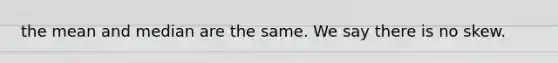 the mean and median are the same. We say there is no skew.