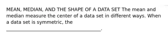 MEAN, MEDIAN, AND THE SHAPE OF A DATA SET The mean and median measure the center of a data set in different ways. When a data set is symmetric, the ________________________________________.