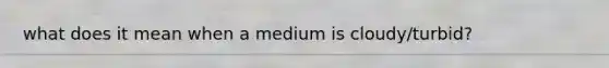 what does it mean when a medium is cloudy/turbid?