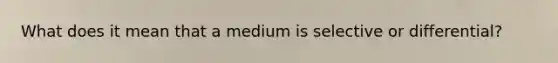 What does it mean that a medium is selective or differential?