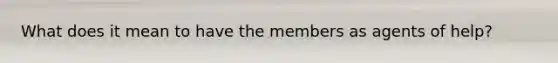 What does it mean to have the members as agents of help?