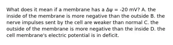 What does it mean if a membrane has a Δψ = -20 mV? A. the inside of the membrane is more negative than the outside B. the nerve impulses sent by the cell are weaker than normal C. the outside of the membrane is more negative than the inside D. the cell membrane's electric potential is in deficit.