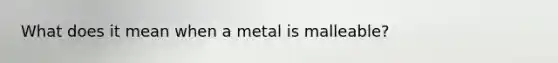 What does it mean when a metal is malleable?