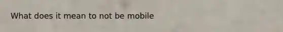 What does it mean to not be mobile