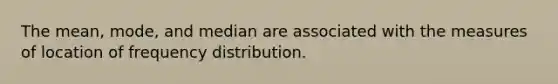 The mean, mode, and median are associated with the measures of location of frequency distribution.