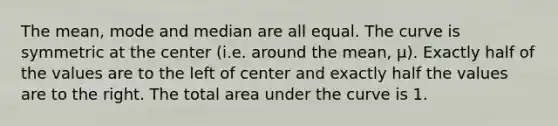 The mean, mode and median are all equal. The curve is symmetric at the center (i.e. around the mean, μ). Exactly half of the values are to the left of center and exactly half the values are to the right. The total area under the curve is 1.