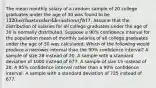 The mean monthly salary of a random sample of 20 college graduates under the age of 30 was found to be 1320 with a standard deviation of677. Assume that the distribution of salaries for all college graduates under the age of 30 is normally distributed. Suppose a 90% confidence interval for the population mean of monthly salaries of all college graduates under the age of 30 was calculated. Which of the following would produce a narrower interval than the 90% confidence interval? A sample of size 28 instead of 20. A sample with a standard deviation of 1000 instead of 677. A sample of size 15 instead of 20. A 95% confidence interval rather than a 90% confidence interval. A sample with a standard deviation of 725 instead of 677.