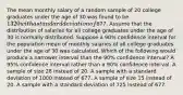 The mean monthly salary of a random sample of 20 college graduates under the age of 30 was found to be 1320 with a standard deviation of677. Assume that the distribution of salaries for all college graduates under the age of 30 is normally distributed. Suppose a 90% confidence interval for the population mean of monthly salaries of all college graduates under the age of 30 was calculated. Which of the following would produce a narrower interval than the 90% confidence interval? A 95% confidence interval rather than a 90% confidence interval. A sample of size 28 instead of 20. A sample with a standard deviation of 1000 instead of 677. A sample of size 15 instead of 20. A sample with a standard deviation of 725 instead of 677.