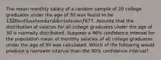 The mean monthly salary of a random sample of 20 college graduates under the age of 30 was found to be 1320 with a standard deviation of677. Assume that the distribution of salaries for all college graduates under the age of 30 is normally distributed. Suppose a 90% confidence interval for the population mean of monthly salaries of all college graduates under the age of 30 was calculated. Which of the following would produce a narrower interval than the 90% confidence interval?