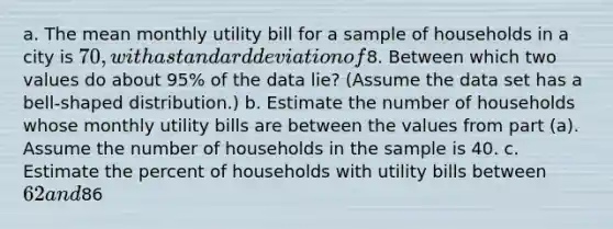 a. The mean monthly utility bill for a sample of households in a city is 70, with a standard deviation of8. Between which two values do about 95% of the data lie? (Assume the data set has a bell-shaped distribution.) b. Estimate the number of households whose monthly utility bills are between the values from part (a). Assume the number of households in the sample is 40. c. Estimate the percent of households with utility bills between 62 and86