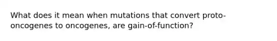 What does it mean when mutations that convert proto-oncogenes to oncogenes, are gain-of-function?