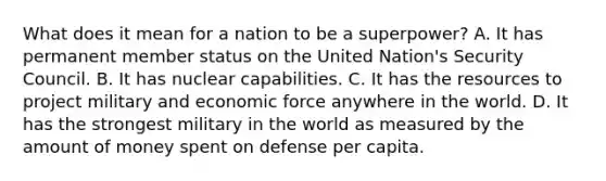 What does it mean for a nation to be a superpower? A. It has permanent member status on the United Nation's Security Council. B. It has nuclear capabilities. C. It has the resources to project military and economic force anywhere in the world. D. It has the strongest military in the world as measured by the amount of money spent on defense per capita.