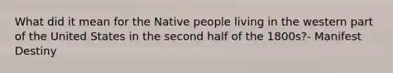 What did it mean for the Native people living in the western part of the United States in the second half of the 1800s?- Manifest Destiny