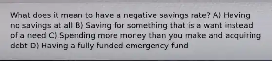 What does it mean to have a negative savings rate? A) Having no savings at all B) Saving for something that is a want instead of a need C) Spending more money than you make and acquiring debt D) Having a fully funded emergency fund