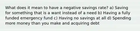 What does it mean to have a negative savings rate? a) Saving for something that is a want instead of a need b) Having a fully funded emergency fund c) Having no savings at all d) Spending more money than you make and acquiring debt