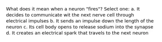 What does it mean when a neuron "fires"? Select one: a. It decides to communicate wit the next nerve cell through electrical impulses b. It sends an impulse down the length of the neuron c. Its cell body opens to release sodium into the synapse d. It creates an electrical spark that travels to the next neuron