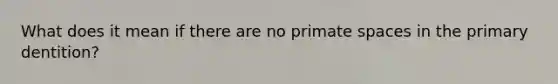 What does it mean if there are no primate spaces in the primary dentition?