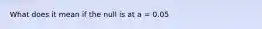 What does it mean if the null is at a = 0.05