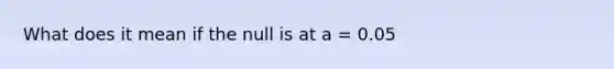 What does it mean if the null is at a = 0.05