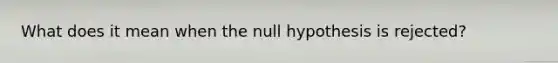 What does it mean when the null hypothesis is rejected?