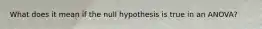 What does it mean if the null hypothesis is true in an ANOVA?