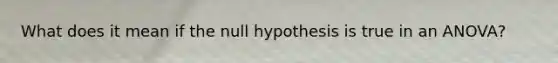 What does it mean if the null hypothesis is true in an ANOVA?