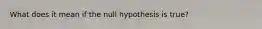 What does it mean if the null hypothesis is true?