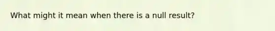 What might it mean when there is a null result?