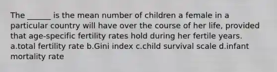 The ______ is the mean number of children a female in a particular country will have over the course of her life, provided that age-specific fertility rates hold during her fertile years. a.total fertility rate b.Gini index c.child survival scale d.infant mortality rate