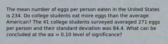 The mean number of eggs per person eaten in the United States is 234. Do college students eat more eggs than the average American? The 41 college students surveyed averaged 271 eggs per person and their standard deviation was 84.4. What can be concluded at the αα = 0.10 level of significance?