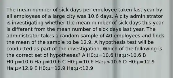 The mean number of sick days per employee taken last year by all employees of a large city was 10.6 days. A city administrator is investigating whether the mean number of sick days this year is different from the mean number of sick days last year. The administrator takes a random sample of 40 employees and finds the mean of the sample to be 12.9. A hypothesis test will be conducted as part of the investigation. Which of the following is the correct set of hypotheses? A H0:μ=10.6 Ha:μ>10.6 B H0:μ=10.6 Ha:μ≠10.6 C H0:μ=10.6 Ha:μ<10.6 D H0:μ=12.9 Ha:μ≠12.9 E H0:μ=12.9 Ha:μ<12.9