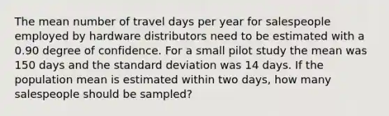 The mean number of travel days per year for salespeople employed by hardware distributors need to be estimated with a 0.90 degree of confidence. For a small pilot study the mean was 150 days and the standard deviation was 14 days. If the population mean is estimated within two days, how many salespeople should be sampled?