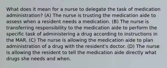 What does it mean for a nurse to delegate the task of medication administration? (A) The nurse is trusting the medication aide to assess when a resident needs a medication. (B) The nurse is transferring responsibility to the medication aide to perform the specific task of administering a drug according to instructions in the MAR. (C) The nurse is allowing the medication aide to plan administration of a drug with the resident's doctor. (D) The nurse is allowing the resident to tell the medication aide directly what drugs she needs and when.