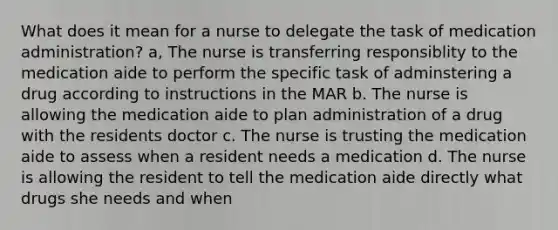 What does it mean for a nurse to delegate the task of medication administration? a, The nurse is transferring responsiblity to the medication aide to perform the specific task of adminstering a drug according to instructions in the MAR b. The nurse is allowing the medication aide to plan administration of a drug with the residents doctor c. The nurse is trusting the medication aide to assess when a resident needs a medication d. The nurse is allowing the resident to tell the medication aide directly what drugs she needs and when