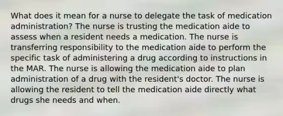 What does it mean for a nurse to delegate the task of medication administration? The nurse is trusting the medication aide to assess when a resident needs a medication. The nurse is transferring responsibility to the medication aide to perform the specific task of administering a drug according to instructions in the MAR. The nurse is allowing the medication aide to plan administration of a drug with the resident's doctor. The nurse is allowing the resident to tell the medication aide directly what drugs she needs and when.