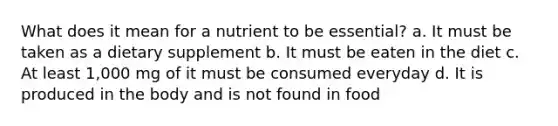 What does it mean for a nutrient to be essential? a. It must be taken as a dietary supplement b. It must be eaten in the diet c. At least 1,000 mg of it must be consumed everyday d. It is produced in the body and is not found in food