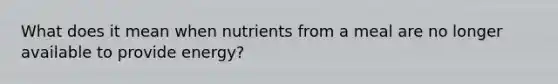 What does it mean when nutrients from a meal are no longer available to provide energy?