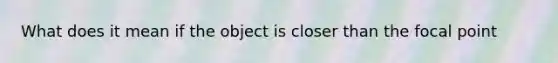 What does it mean if the object is closer than the focal point