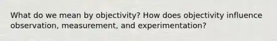 What do we mean by objectivity? How does objectivity influence observation, measurement, and experimentation?