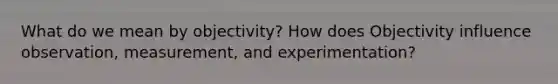 What do we mean by objectivity? How does Objectivity influence observation, measurement, and experimentation?