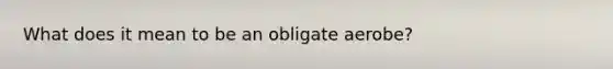 What does it mean to be an obligate aerobe?