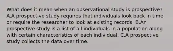 What does it mean when an observational study is​ prospective? A.A prospective study requires that individuals look back in time or require the researcher to look at existing records. B.An prospective study is a list of all individuals in a population along with certain characteristics of each individual. C.A prospective study collects the data over time.