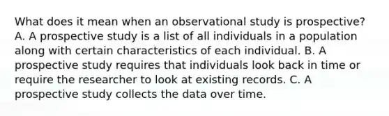 What does it mean when an observational study is​ prospective? A. A prospective study is a list of all individuals in a population along with certain characteristics of each individual. B. A prospective study requires that individuals look back in time or require the researcher to look at existing records. C. A prospective study collects the data over time.