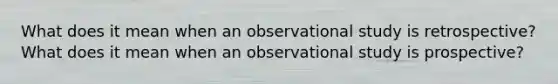 What does it mean when an observational study is retrospective? What does it mean when an observational study is prospective?