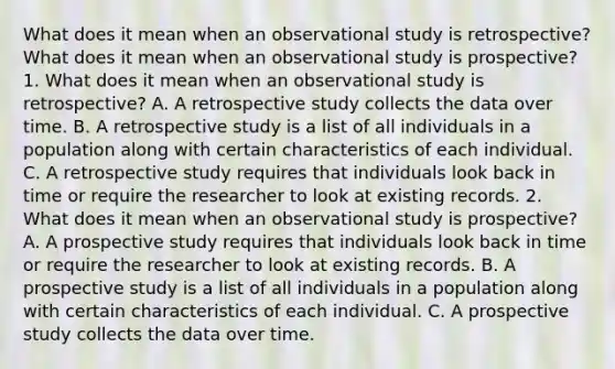 What does it mean when an observational study is​ retrospective? What does it mean when an observational study is​ prospective? 1. What does it mean when an observational study is​ retrospective? A. A retrospective study collects the data over time. B. A retrospective study is a list of all individuals in a population along with certain characteristics of each individual. C. A retrospective study requires that individuals look back in time or require the researcher to look at existing records. 2. What does it mean when an observational study is​ prospective? A. A prospective study requires that individuals look back in time or require the researcher to look at existing records. B. A prospective study is a list of all individuals in a population along with certain characteristics of each individual. C. A prospective study collects the data over time.