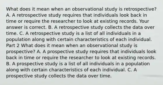 What does it mean when an observational study is​ retrospective? A. A retrospective study requires that individuals look back in time or require the researcher to look at existing records. Your answer is correct. B. A retrospective study collects the data over time. C. A retrospective study is a list of all individuals in a population along with certain characteristics of each individual. Part 2 What does it mean when an observational study is​ prospective? A. A prospective study requires that individuals look back in time or require the researcher to look at existing records. B. A prospective study is a list of all individuals in a population along with certain characteristics of each individual. C. A prospective study collects the data over time.