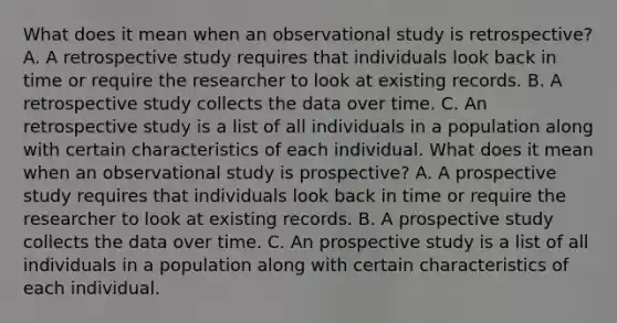 What does it mean when an observational study is​ retrospective? A. A retrospective study requires that individuals look back in time or require the researcher to look at existing records. B. A retrospective study collects the data over time. C. An retrospective study is a list of all individuals in a population along with certain characteristics of each individual. What does it mean when an observational study is​ prospective? A. A prospective study requires that individuals look back in time or require the researcher to look at existing records. B. A prospective study collects the data over time. C. An prospective study is a list of all individuals in a population along with certain characteristics of each individual.