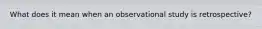 What does it mean when an observational study is retrospective?