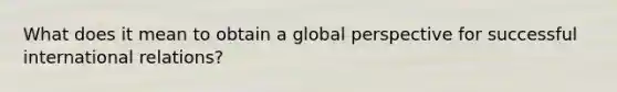 What does it mean to obtain a global perspective for successful international relations?