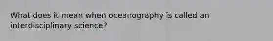 What does it mean when oceanography is called an interdisciplinary science?